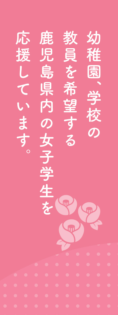 幼稚園、学校の教員を希望する鹿児島県内の女子学生を応援しています。
